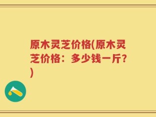 原木灵芝价格(原木灵芝价格：多少钱一斤？)