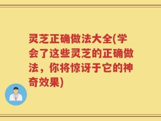 灵芝正确做法大全(学会了这些灵芝的正确做法，你将惊讶于它的神奇效果)