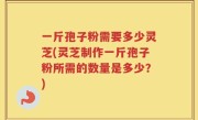 一斤孢子粉需要多少灵芝(灵芝制作一斤孢子粉所需的数量是多少？)