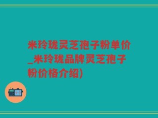 米玲珑灵芝孢子粉单价_米玲珑品牌灵芝孢子粉价格介绍)