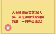 人参眼镜蛇灵芝汤(人参、灵芝和眼镜蛇制成的汤：一剂养生佳品)