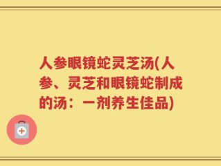 人参眼镜蛇灵芝汤(人参、灵芝和眼镜蛇制成的汤：一剂养生佳品)