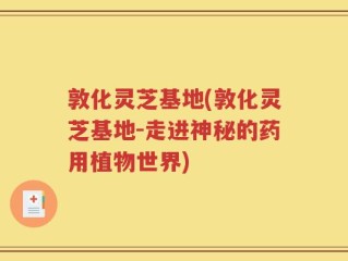 敦化灵芝基地(敦化灵芝基地-走进神秘的药用植物世界)