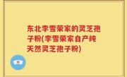 东北李雪荣家的灵芝孢子粉(李雪荣家自产纯天然灵芝孢子粉)