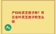 产妇吃灵芝孢子粉？芳兰名叶灵芝孢子粉怎么样
