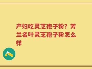 产妇吃灵芝孢子粉？芳兰名叶灵芝孢子粉怎么样