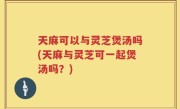 天麻可以与灵芝煲汤吗(天麻与灵芝可一起煲汤吗？)