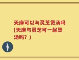 天麻可以与灵芝煲汤吗(天麻与灵芝可一起煲汤吗？)
