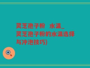 灵芝孢子粉  水温_灵芝孢子粉的水温选择与冲泡技巧)