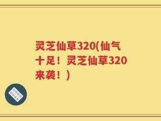 灵芝仙草320(仙气十足！灵芝仙草320来袭！)