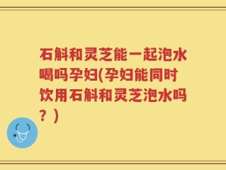 石斛和灵芝能一起泡水喝吗孕妇(孕妇能同时饮用石斛和灵芝泡水吗？)