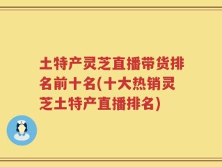 土特产灵芝直播带货排名前十名(十大热销灵芝土特产直播排名)