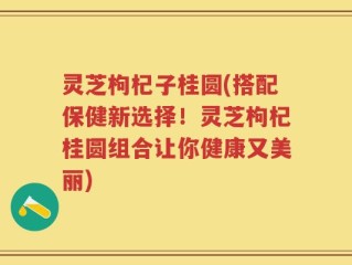 灵芝枸杞子桂圆(搭配保健新选择！灵芝枸杞桂圆组合让你健康又美丽)