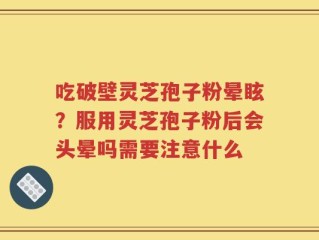 吃破壁灵芝孢子粉晕眩？服用灵芝孢子粉后会头晕吗需要注意什么