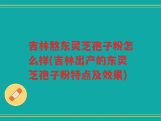吉林熬东灵芝孢子粉怎么样(吉林出产的东灵芝孢子粉特点及效果)