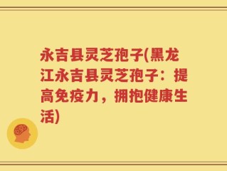 永吉县灵芝孢子(黑龙江永吉县灵芝孢子：提高免疫力，拥抱健康生活)