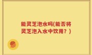 能灵芝泡水吗(能否将灵芝泡入水中饮用？)