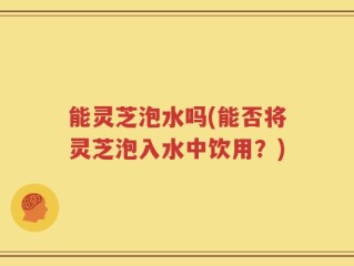 能灵芝泡水吗(能否将灵芝泡入水中饮用？)