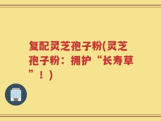 复配灵芝孢子粉(灵芝孢子粉：拥护“长寿草”！)