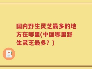 国内野生灵芝最多的地方在哪里(中国哪里野生灵芝最多？)