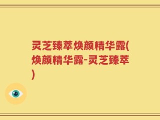 灵芝臻萃焕颜精华露(焕颜精华露-灵芝臻萃)
