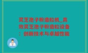 灵芝孢子粉造粒机_高效灵芝孢子粉造粒设备：创新技术与卓越性能