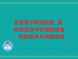 灵芝孢子粉造粒机_高效灵芝孢子粉造粒设备：创新技术与卓越性能