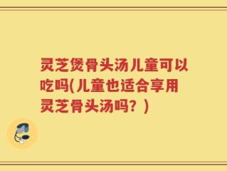 灵芝煲骨头汤儿童可以吃吗(儿童也适合享用灵芝骨头汤吗？)