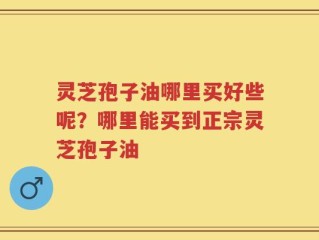 灵芝孢子油哪里买好些呢？哪里能买到正宗灵芝孢子油