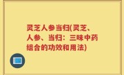 灵芝人参当归(灵芝、人参、当归：三味中药组合的功效和用法)