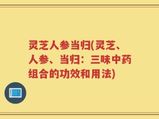 灵芝人参当归(灵芝、人参、当归：三味中药组合的功效和用法)