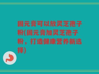 固元膏可以放灵芝孢子粉(固元膏加灵芝孢子粉，打造健康营养新选择)