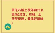 灵芝石斛土茯苓和什么煲汤(灵芝、石斛、土茯苓煲汤，养生好滋味)