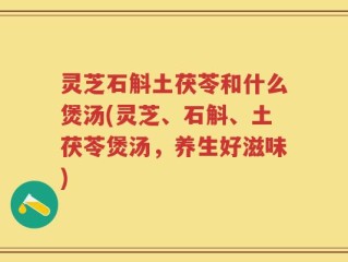 灵芝石斛土茯苓和什么煲汤(灵芝、石斛、土茯苓煲汤，养生好滋味)