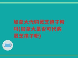 加拿大代购灵芝孢子粉吗(加拿大是否可代购灵芝孢子粉)