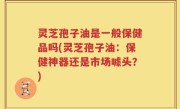 灵芝孢子油是一般保健品吗(灵芝孢子油：保健神器还是市场噱头？)