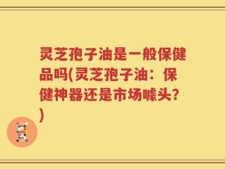 灵芝孢子油是一般保健品吗(灵芝孢子油：保健神器还是市场噱头？)