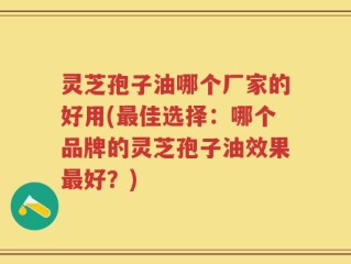 灵芝孢子油哪个厂家的好用(最佳选择：哪个品牌的灵芝孢子油效果最好？)
