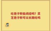 吃孢子粉能闭经吗？灵芝孢子粉可以长期吃吗