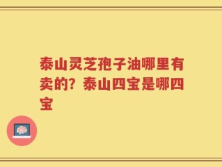 泰山灵芝孢子油哪里有卖的？泰山四宝是哪四宝