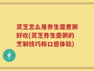 灵芝怎么用养生壶煮粥好吃(灵芝养生壶粥的烹制技巧和口感体验)