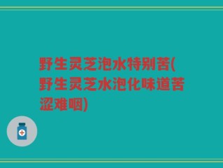 野生灵芝泡水特别苦(野生灵芝水泡化味道苦涩难咽)