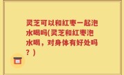 灵芝可以和红枣一起泡水喝吗(灵芝和红枣泡水喝，对身体有好处吗？)