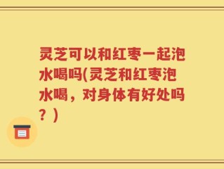 灵芝可以和红枣一起泡水喝吗(灵芝和红枣泡水喝，对身体有好处吗？)