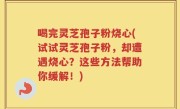 喝完灵芝孢子粉烧心(试试灵芝孢子粉，却遭遇烧心？这些方法帮助你缓解！)