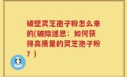 破壁灵芝孢子粉怎么来的(破除迷思：如何获得高质量的灵芝孢子粉？)