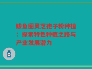 鲅鱼圈灵芝孢子粉种植：探索特色种植之路与产业发展潜力
