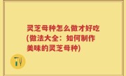 灵芝母种怎么做才好吃(做法大全：如何制作美味的灵芝母种)