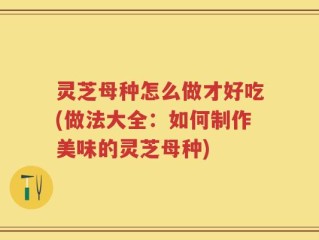 灵芝母种怎么做才好吃(做法大全：如何制作美味的灵芝母种)