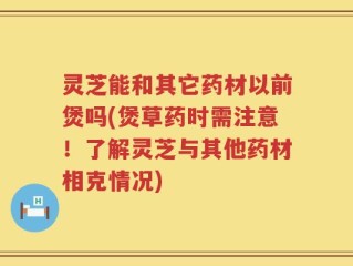 灵芝能和其它药材以前煲吗(煲草药时需注意！了解灵芝与其他药材相克情况)